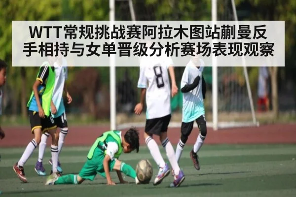 WTT常规挑战赛阿拉木图站蒯曼反手相持与女单晋级分析赛场表现观察