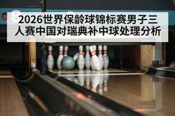 2026世界保龄球锦标赛男子三人赛中国对瑞典补中球处理分析